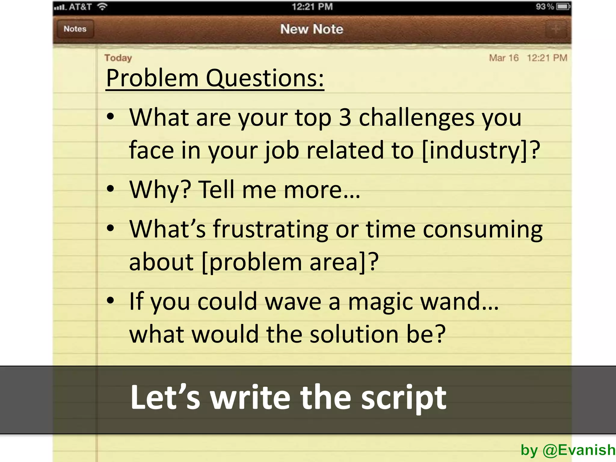 Problem Questions:
• What are your top 3 challenges you
face in your job related to [industry]?
• Why? Tell me more…
• What’s frustrating or time consuming
about [problem area]?
• If you could wave a magic wand…
what would the solution be?

Let’s write the script

 