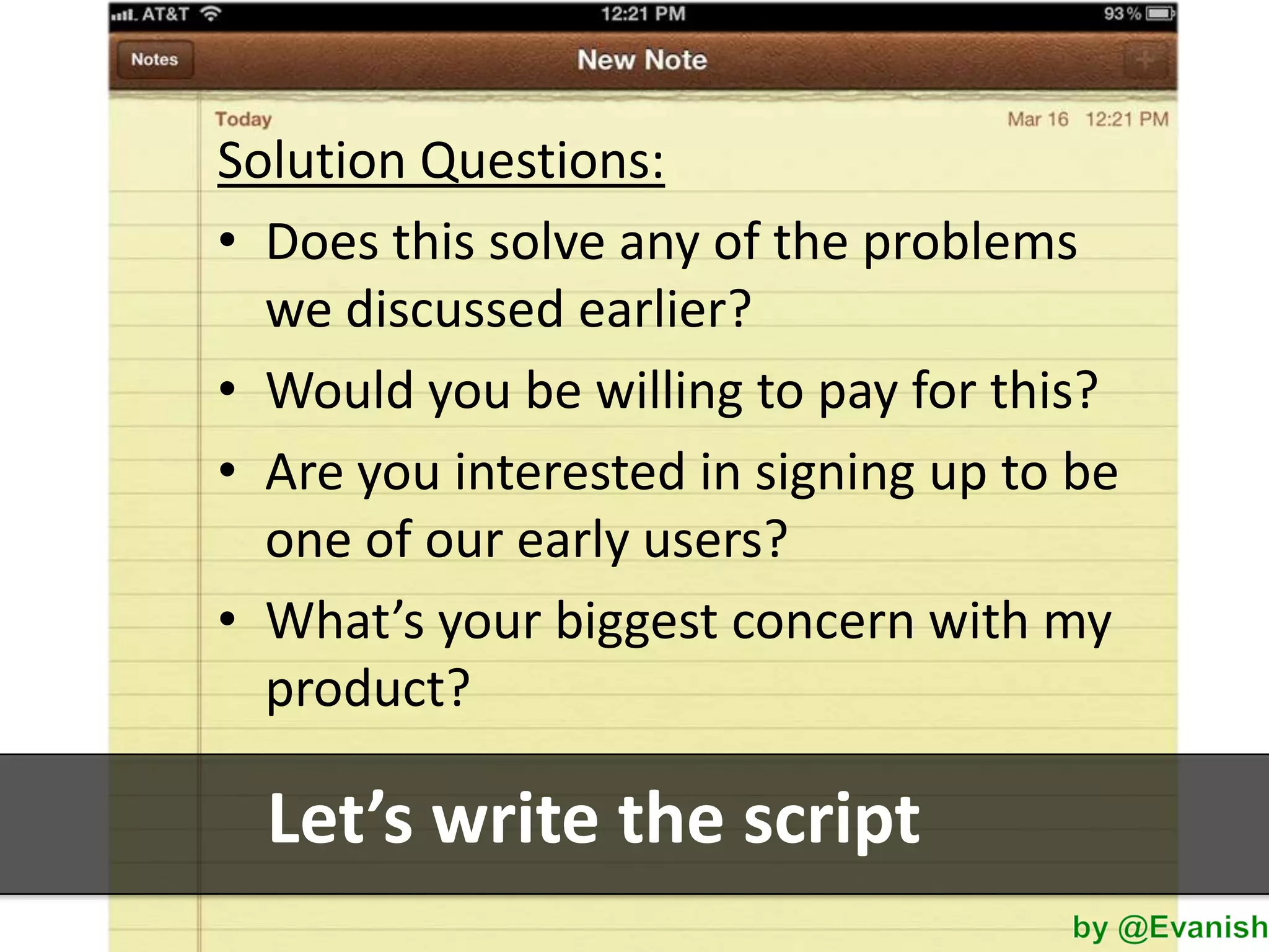 Solution Questions:
• Does this solve any of the problems
we discussed earlier?
• Would you be willing to pay for this?
• Are you interested in signing up to be
one of our early users?
• What’s your biggest concern with my
product?

Let’s write the script

 
