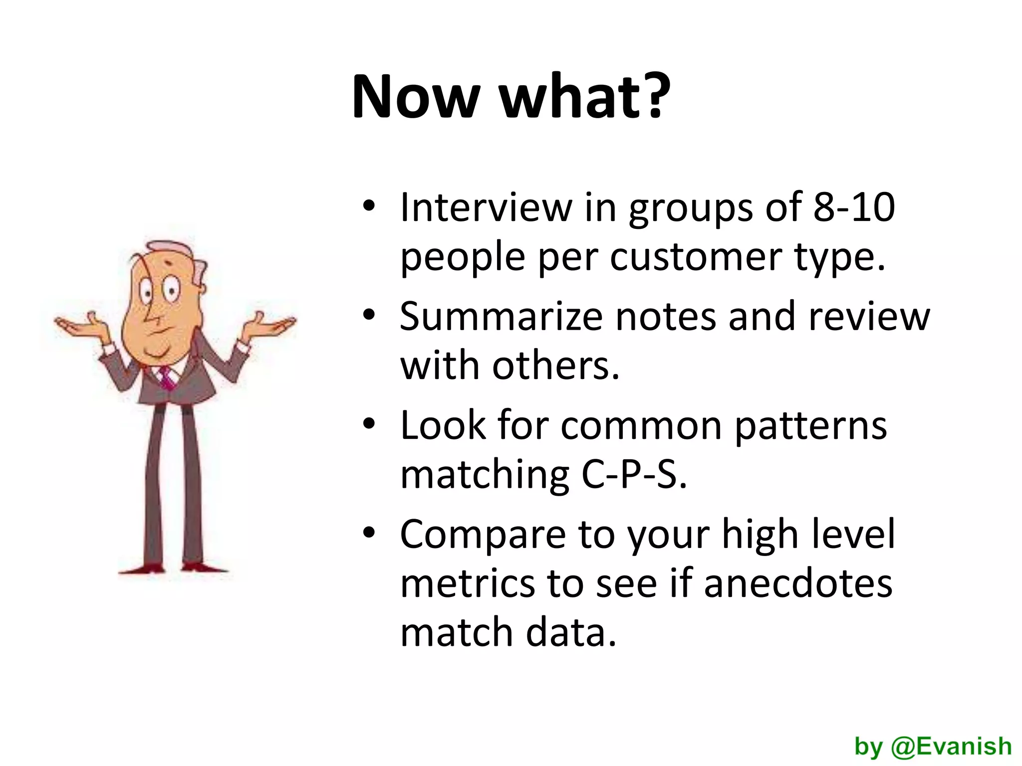 Now what?
• Interview in groups of 8-10
people per customer type.
• Summarize notes and review
with others.
• Look for common patterns
matching C-P-S.
• Compare to your high level
metrics to see if anecdotes
match data.

 