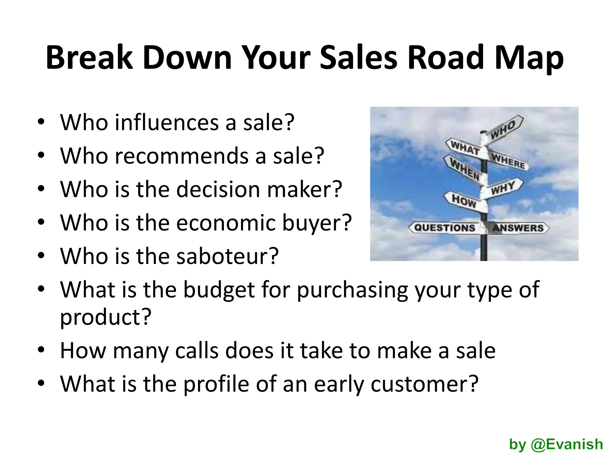 Break Down Your Sales Road Map
•
•
•
•
•
•

Who influences a sale?
Who recommends a sale?
Who is the decision maker?
Who is the economic buyer?
Who is the saboteur?
What is the budget for purchasing your type of
product?
• How many calls does it take to make a sale
• What is the profile of an early customer?

 