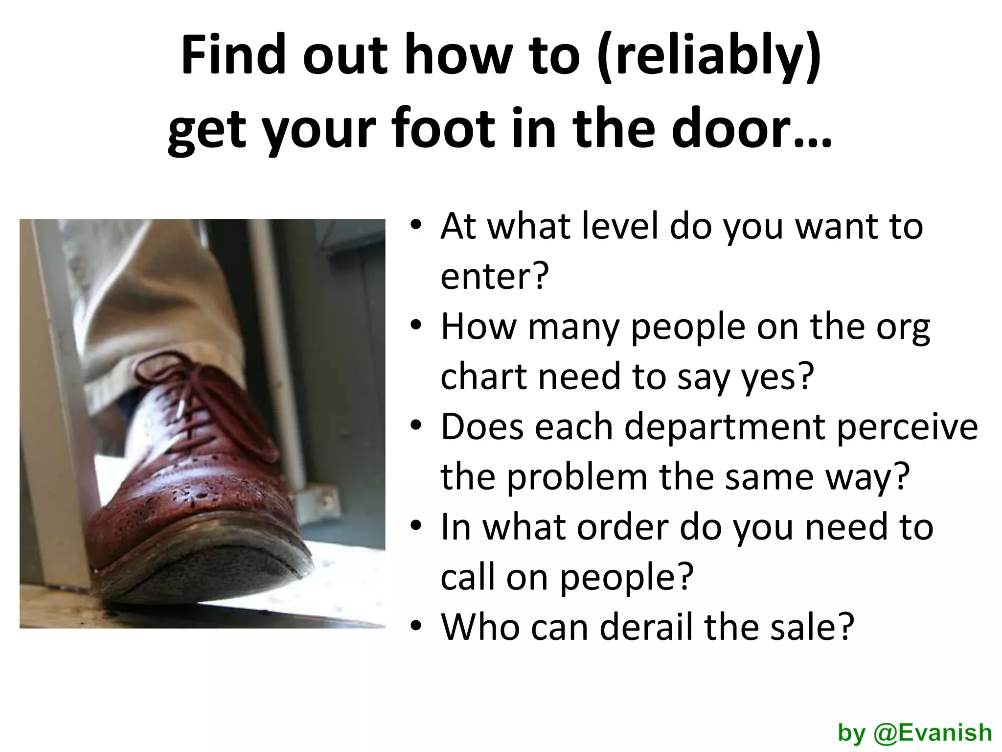 Find out how to (reliably)
get your foot in the door…
• At what level do you want to
enter?
• How many people on the org
chart need to say yes?
• Does each department perceive
the problem the same way?
• In what order do you need to
call on people?
• Who can derail the sale?

 