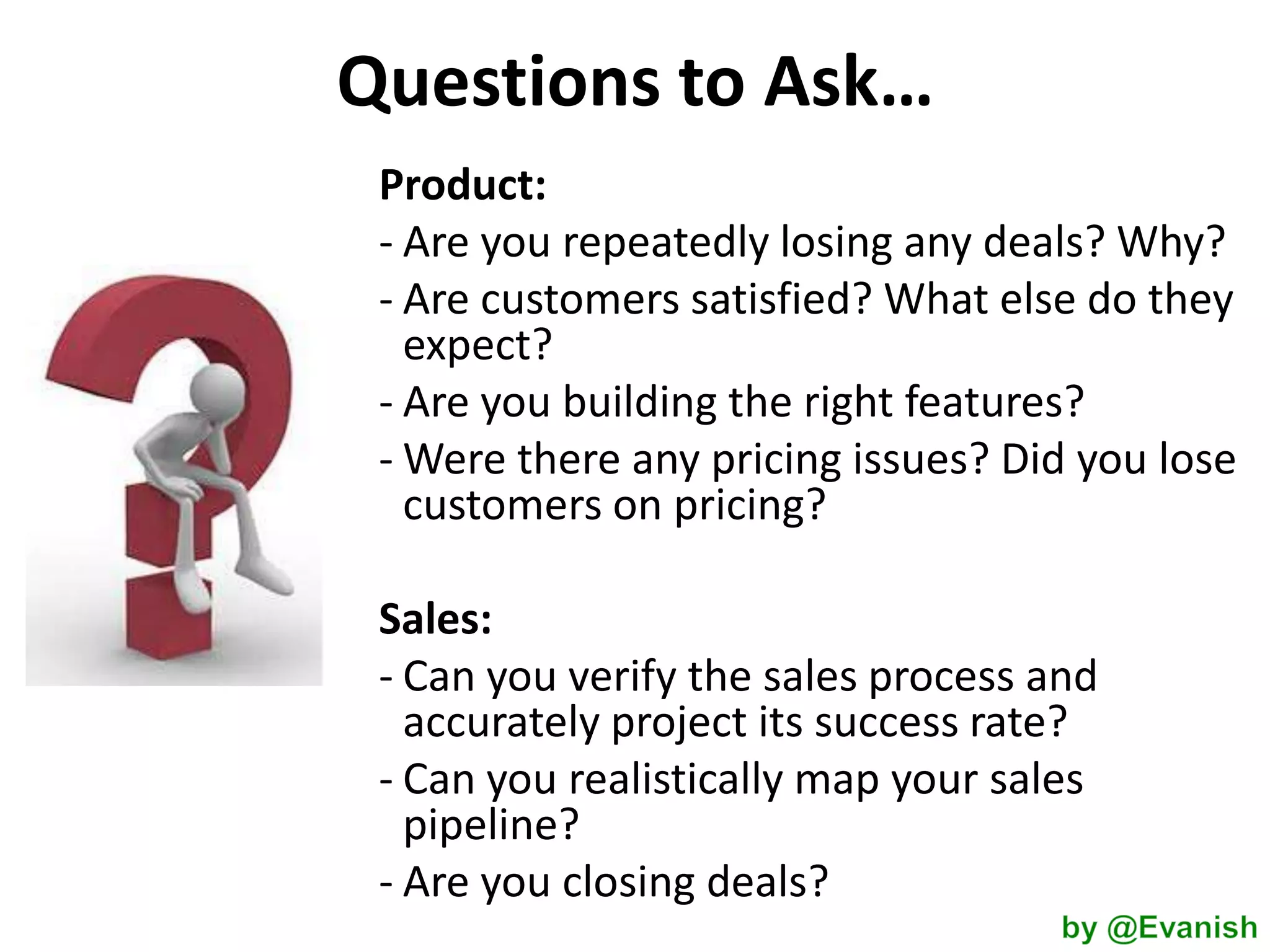 Questions to Ask…
Product:
- Are you repeatedly losing any deals? Why?
- Are customers satisfied? What else do they
expect?
- Are you building the right features?
- Were there any pricing issues? Did you lose
customers on pricing?
Sales:
- Can you verify the sales process and
accurately project its success rate?
- Can you realistically map your sales
pipeline?
- Are you closing deals?

 