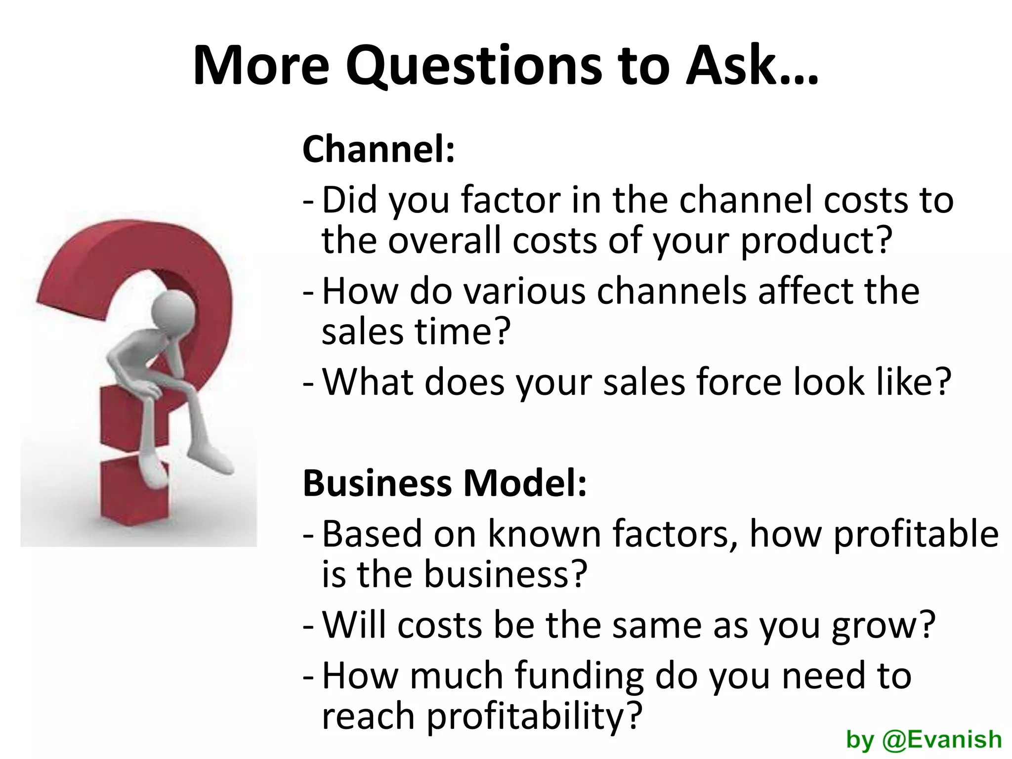 More Questions to Ask…
Channel:
- Did you factor in the channel costs to
the overall costs of your product?
- How do various channels affect the
sales time?
- What does your sales force look like?
Business Model:
- Based on known factors, how profitable
is the business?
- Will costs be the same as you grow?
- How much funding do you need to
reach profitability?

 