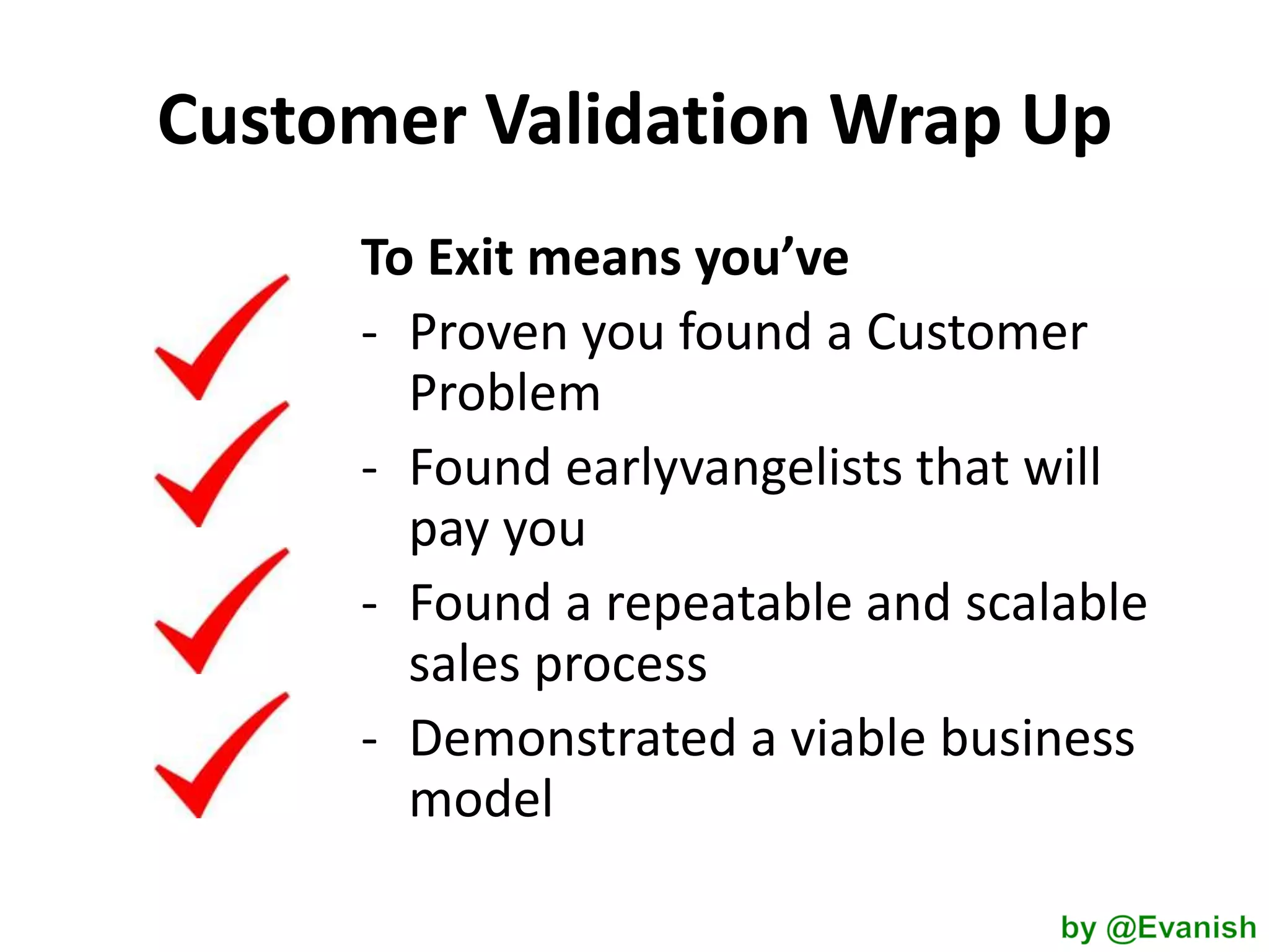 Customer Validation Wrap Up
To Exit means you’ve
- Proven you found a Customer
Problem
- Found earlyvangelists that will
pay you
- Found a repeatable and scalable
sales process
- Demonstrated a viable business
model

 