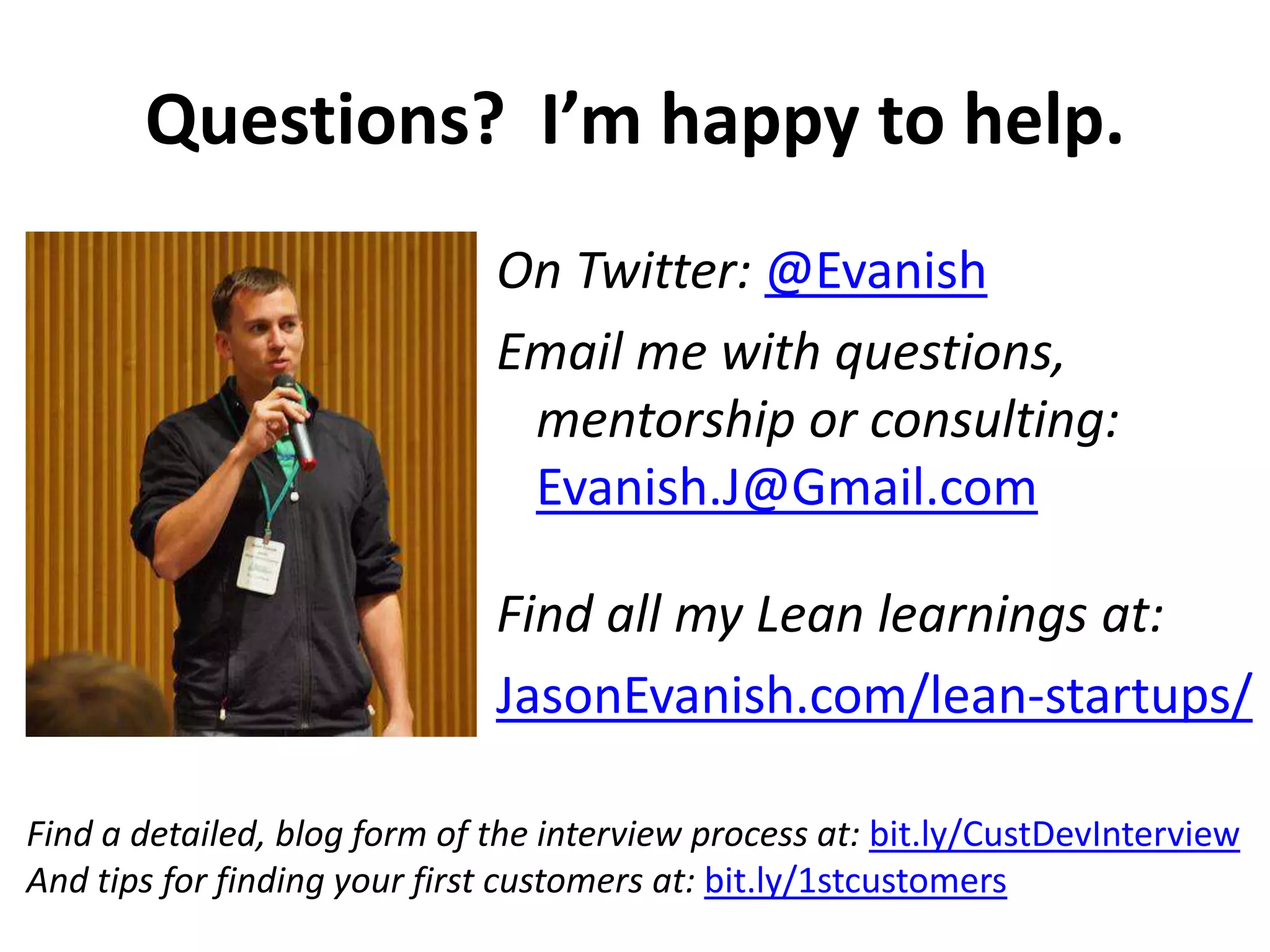 Questions? I’m happy to help.
On Twitter: @Evanish
Email me with questions,
mentorship or consulting:
Evanish.J@Gmail.com
Find all my Lean learnings at:
JasonEvanish.com/lean-startups/
Find a detailed, blog form of the interview process at: bit.ly/CustDevInterview
And tips for finding your first customers at: bit.ly/1stcustomers

 