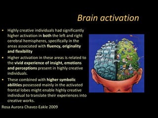 Brain activationHighly creative individuals had significantly higher activation in both the left and right cerebral hemispheres, specifically in the areas associated with fluency, originality and flexibilityHigher activation in these areas is related to the vivid experience of insight, emotions and perceptions present in highly creative individuals.These combined with higher symbolic abilities possessed mainly in the activated frontal lobes might enable highly creative individual to translate their experiences into creative works.Rosa Aurora Chavez-Eakle 2009