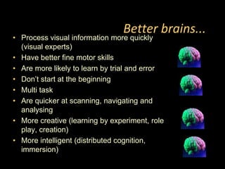 Better brains...Process visual information more quickly (visual experts)Have better fine motor skillsAre more likely to learn by trial and errorDon’t start at the beginningMulti taskAre quicker at scanning, navigating and analysingMore creative (learning by experiment, role play, creation)More intelligent (distributed cognition, immersion)
