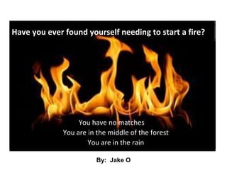 Have you ever found yourself needing to start a fire? You have no matches 	You are in the middle of the forest 	You are in the rain By:  Jake O 