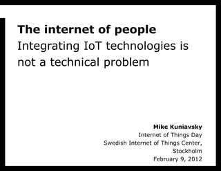 T h e internet of people Integrating IoT technologies is not a technical problem Mike Kuniavsky Internet of Things Day Swedish Internet of Things Center, Stockholm February 9, 2012 