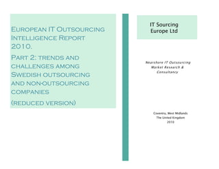 IT Sourcing
European IT Outsourcing     Europe Ltd
Intelligence Report
2010.
Part 2: trends and
                          Nearshore IT Outsourcing
challenges among             Market Research &
                                Consultancy
Swedish outsourcing
and non-outsourcing
companies
(reduced version)
                              Coventry, West Midlands
                               The United Kingdom
                                       2010
 