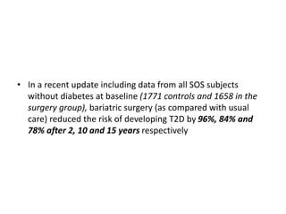 • In a recent update including data from all SOS subjects
without diabetes at baseline (1771 controls and 1658 in the
surgery group), bariatric surgery (as compared with usual
care) reduced the risk of developing T2D by 96%, 84% and
78% after 2, 10 and 15 years respectively
 
