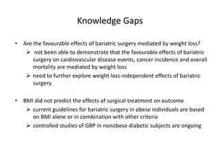 Knowledge Gaps
• Are the favourable effects of bariatric surgery mediated by weight loss?
 not been able to demonstrate that the favourable effects of bariatric
surgery on cardiovascular disease events, cancer incidence and overall
mortality are mediated by weight loss
 need to further explore weight loss-independent effects of bariatric
surgery.
• BMI did not predict the effects of surgical treatment on outcome
 current guidelines for bariatric surgery in obese individuals are based
on BMI alone or in combination with other criteria
 controlled studies of GBP in nonobese diabetic subjects are ongoing
 