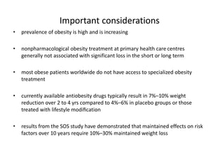 Important considerations
• prevalence of obesity is high and is increasing
• nonpharmacological obesity treatment at primary health care centres
generally not associated with significant loss in the short or long term
• most obese patients worldwide do not have access to specialized obesity
treatment
• currently available antiobesity drugs typically result in 7%–10% weight
reduction over 2 to 4 yrs compared to 4%–6% in placebo groups or those
treated with lifestyle modiﬁcation
• results from the SOS study have demonstrated that maintained effects on risk
factors over 10 years require 10%–30% maintained weight loss
 