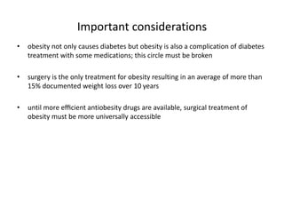 Important considerations
• obesity not only causes diabetes but obesity is also a complication of diabetes
treatment with some medications; this circle must be broken
• surgery is the only treatment for obesity resulting in an average of more than
15% documented weight loss over 10 years
• until more efﬁcient antiobesity drugs are available, surgical treatment of
obesity must be more universally accessible
 