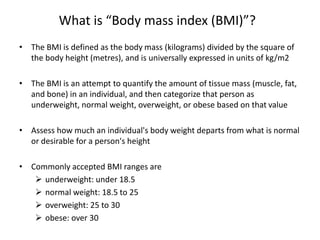 What is “Body mass index (BMI)”?
• The BMI is defined as the body mass (kilograms) divided by the square of
the body height (metres), and is universally expressed in units of kg/m2
• The BMI is an attempt to quantify the amount of tissue mass (muscle, fat,
and bone) in an individual, and then categorize that person as
underweight, normal weight, overweight, or obese based on that value
• Assess how much an individual's body weight departs from what is normal
or desirable for a person's height
• Commonly accepted BMI ranges are
 underweight: under 18.5
 normal weight: 18.5 to 25
 overweight: 25 to 30
 obese: over 30
 