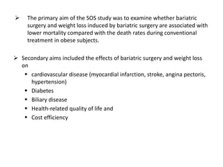  The primary aim of the SOS study was to examine whether bariatric
surgery and weight loss induced by bariatric surgery are associated with
lower mortality compared with the death rates during conventional
treatment in obese subjects.
 Secondary aims included the effects of bariatric surgery and weight loss
on
 cardiovascular disease (myocardial infarction, stroke, angina pectoris,
hypertension)
 Diabetes
 Biliary disease
 Health-related quality of life and
 Cost efficiency
 