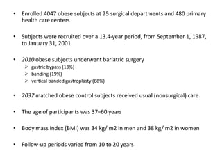 • Enrolled 4047 obese subjects at 25 surgical departments and 480 primary
health care centers
• Subjects were recruited over a 13.4-year period, from September 1, 1987,
to January 31, 2001
• 2010 obese subjects underwent bariatric surgery
 gastric bypass (13%)
 banding (19%)
 vertical banded gastroplasty (68%)
• 2037 matched obese control subjects received usual (nonsurgical) care.
• The age of participants was 37–60 years
• Body mass index (BMI) was 34 kg/ m2 in men and 38 kg/ m2 in women
• Follow-up periods varied from 10 to 20 years
 