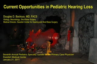 Current Opportunities in Pediatric Hearing Loss Douglas D. Backous, MD, FACS Otology, Neurotology, Skull Base Surgery Medical Director, Swedish Center for Hearing and Skull Base Surgery Seventh Annual Pediatric Specialty Update for the Primary Care Physician Swedish Medical Center  January 21, 2011 