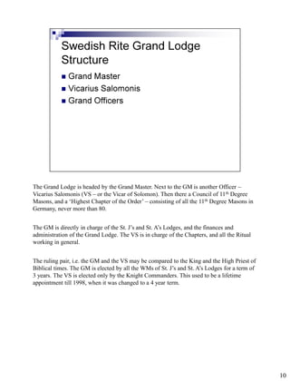 The Grand Lodge is headed by the Grand Master. Next to the GM is another Officer –
Vicarius Salomonis (VS – or the Vicar of Solomon). Then there a Council of 11th Degree
Masons, and a ‘Highest Chapter of the Order’ – consisting of all the 11th Degree Masons in
Germany, never more than 80.


The GM is directly in charge of the St. J’s and St. A’s Lodges, and the finances and
administration of the Grand Lodge. The VS is in charge of the Chapters, and all the Ritual
working in general.


The ruling pair, i.e. the GM and the VS may be compared to the King and the High Priest of
Biblical times. The GM is elected by all the WMs of St. J’s and St. A’s Lodges for a term of
3 years. The VS is elected only by the Knight Commanders. This used to be a lifetime
appointment till 1998, when it was changed to a 4 year term.




                                                                                               10
 