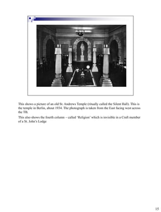 This shows a picture of an old St. Andrews Temple (ritually called the Silent Hall). This is
the temple in Berlin, about 1934. The photograph is taken from the East facing west across
the TB.
This also shows the fourth column – called ‘Religion’ which is invisible in a Craft member
of a St. John’s Lodge




                                                                                               15
 