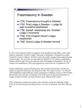 In 1756, Carl Friedrich Eckleff, an employee of the Swedish Foreign Office, with 6 other
brethren, formed the ‘Scottish’ Lodge L’Innocente in Stockholm, working the so-called
Scottish St. Andrew’s Degrees. Eckleff is said to have held a foreign Patent authorizing him
to form Lodges. The next step was again taken by Eckleff in 1759, when he established a
Chapter (Stuart Lodge) (Not to be confused with a RA Chapter) in Stockholm. The GL of
Sweden was established in 1760, and recognized as such by the GL of England in 1770.


Eckleff established a system of Freemasonry with a strong Christian basis, and this was
further developed by Duke Karl (late King Karl XIII). Two major revisions – in 1780 and
1800 established a logical Masonic system consisting of 10 degrees, known as The Swedish
Rites (SwR). The exact date of inception of the SwR cannot be pip-pointed precisely, as
Lodges existed in Sweden, and many Masonic styles influenced this system.


FM in Sweden has continued to remain a State institution, under the leadership of their
GMs, all of whom belong to the Royal House, ever since its inception, more than 200 years
ago.




                                                                                               2
 