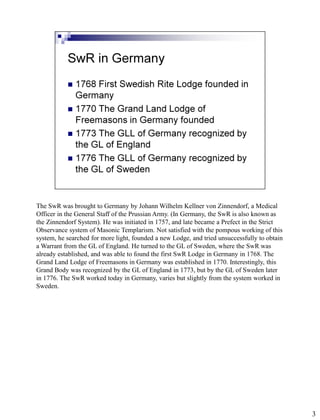 The SwR was brought to Germany by Johann Wilhelm Kellner von Zinnendorf, a Medical
Officer in the General Staff of the Prussian Army. (In Germany, the SwR is also known as
the Zinnendorf System). He was initiated in 1757, and late became a Prefect in the Strict
Observance system of Masonic Templarism. Not satisfied with the pompous working of this
system, he searched for more light, founded a new Lodge, and tried unsuccessfully to obtain
a Warrant from the GL of England. He turned to the GL of Sweden, where the SwR was
already established, and was able to found the first SwR Lodge in Germany in 1768. The
Grand Land Lodge of Freemasons in Germany was established in 1770. Interestingly, this
Grand Body was recognized by the GL of England in 1773, but by the GL of Sweden later
in 1776. The SwR worked today in Germany, varies but slightly from the system worked in
Sweden.




                                                                                              3
 