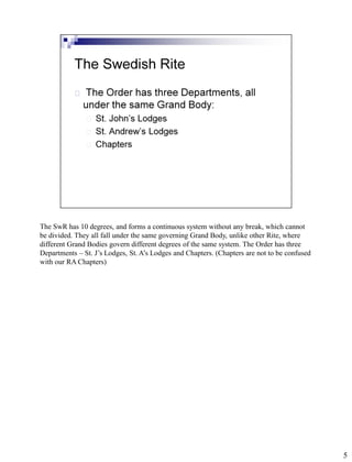 The SwR has 10 degrees, and forms a continuous system without any break, which cannot
be divided. They all fall under the same governing Grand Body, unlike other Rite, where
different Grand Bodies govern different degrees of the same system. The Order has three
Departments – St. J’s Lodges, St. A’s Lodges and Chapters. (Chapters are not to be confused
with our RA Chapters)




                                                                                              5
 