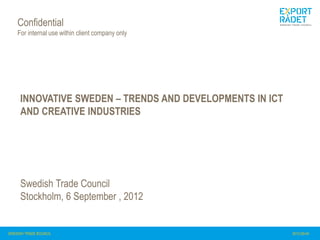 Confidential
    For internal use within client company only




     INNOVATIVE SWEDEN – TRENDS AND DEVELOPMENTS IN ICT
     AND CREATIVE INDUSTRIES




     Swedish Trade Council
     Stockholm, 6 September , 2012


              1
SWEDISH TRADE COUNCIL                                     2012-09-04
 