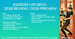 SWEDISH XR DEVS:
2018 REVIEW / 2019 PREVIEW
NICLAS JOHANSSON, IMMERSIVE OPEN HOUSE, STOCKHOLM, 17/1-2019
2018:
- MATURING ADOPTION
- ON AUGMENTED REALITY...
- CONSUMERS / GAMING
VR/AR IN SWEDEN:
- POTENTIAL FOR IMPACT
- VR EDUCATION
- SWEDISH MODESTY? NOT HERE!
- BRACE FOR IMPACT...
2019:
- SAFE PREDICTIONS
- APPLICATIONS: GAMING / B2B
- DEEP TECH
- BACK TO THE GOOD OLD DAYS
- MOONSHOTS?
 