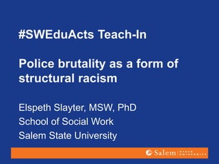 #SWEduActs Teach-In
Police brutality as a form of
structural racism
Elspeth Slayter, MSW, PhD
School of Social Work
Salem State University
 
