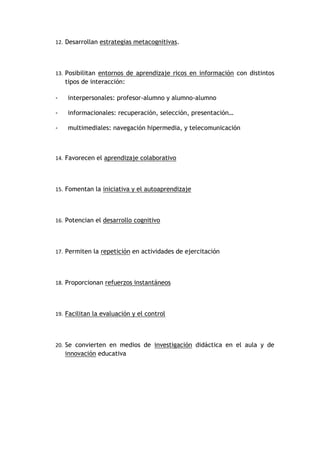 12. Desarrollan estrategias metacognitivas.




13. Posibilitan entornos de aprendizaje ricos en información con distintos
    tipos de interacción:

-   interpersonales: profesor-alumno y alumno-alumno

-   informacionales: recuperación, selección, presentación…

-   multimediales: navegación hipermedia, y telecomunicación



14. Favorecen el aprendizaje colaborativo




15. Fomentan la iniciativa y el autoaprendizaje




16. Potencian el desarrollo cognitivo




17. Permiten la repetición en actividades de ejercitación




18. Proporcionan refuerzos instantáneos




19. Facilitan la evaluación y el control




20. Se convierten en medios de investigación didáctica en el aula y de
    innovación educativa
 