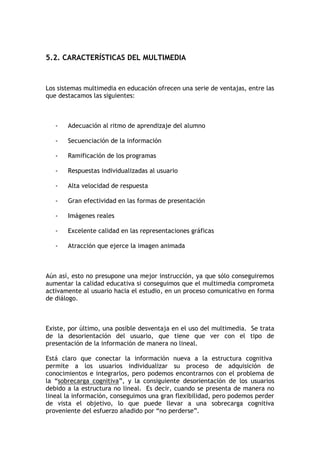 5.2. CARACTERÍSTICAS DEL MULTIMEDIA



Los sistemas multimedia en educación ofrecen una serie de ventajas, entre las
que destacamos las siguientes:



   -   Adecuación al ritmo de aprendizaje del alumno

   -   Secuenciación de la información

   -   Ramificación de los programas

   -   Respuestas individualizadas al usuario

   -   Alta velocidad de respuesta

   -   Gran efectividad en las formas de presentación

   -   Imágenes reales

   -   Excelente calidad en las representaciones gráficas

   -   Atracción que ejerce la imagen animada



Aún así, esto no presupone una mejor instrucción, ya que sólo conseguiremos
aumentar la calidad educativa si conseguimos que el multimedia comprometa
activamente al usuario hacia el estudio, en un proceso comunicativo en forma
de diálogo.



Existe, por último, una posible desventaja en el uso del multimedia. Se trata
de la desorientación del usuario, que tiene que ver con el tipo de
presentación de la información de manera no lineal.

Está claro que conectar la información nueva a la estructura cognitiva
permite a los usuarios individualizar su proceso de adquisición de
conocimientos e integrarlos, pero podemos encontrarnos con el problema de
la “sobrecarga cognitiva”, y la consiguiente desorientación de los usuarios
debido a la estructura no lineal. Es decir, cuando se presenta de manera no
lineal la información, conseguimos una gran flexibilidad, pero podemos perder
de vista el objetivo, lo que puede llevar a una sobrecarga cognitiva
proveniente del esfuerzo añadido por “no perderse”.
 