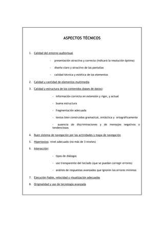 ASPECTOS TÉCNICOS


1. Calidad del entorno audiovisual

                  -    presentación atractiva y correcta (indicará la resolución óptima)

                  -    diseño claro y atractivo de las pantallas

                  -    calidad técnica y estética de los elementos

2. Calidad y cantidad de elementos multimedia

3. Calidad y estructura de los contenidos (bases de datos):

                      - información correcta en extensión y rigor, y actual

                      - buena estructura

                      - fragmentación adecuada

                      - textos bien construidos gramatical, sintáctica y ortográficamente

                      -   ausencia de discriminaciones y de mensajes negativos o
                      tendenciosos

4. Buen sistema de navegación por las actividades y mapa de navegación

5. Hipertextos: nivel adecuado (no más de 3 niveles)

6. Interacción:

                      - tipos de diálogos

                      - uso transparente del teclado (que se puedan corregir errores)

                      - análisis de respuestas avanzados que ignoren los errores mínimos

7. Ejecución fiable, velocidad y visualización adecuadas

8. Originalidad y uso de tecnología avanzada
 