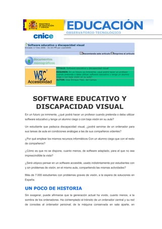 Software educativo y discapacidad visual
Enviado 17 Ene 2006 - 01:03 PM por ccam0040
Recomienda este artículo Imprime el artículo
TÍTULO: Software educativo y discapacidad visual
RESUMEN: En un futuro ya inminente, ¿qué podrá hacer un profesor
cuando pretenda o deba utilizar software educativo y tenga un alumno
ciego o con baja visión en su aula?
AUTOR: Jose Enrique Fdez. del Campo
SOFTWARE EDUCATIVO Y
DISCAPACIDAD VISUAL
En un futuro ya inminente, ¿qué podrá hacer un profesor cuando pretenda o deba utilizar
software educativo y tenga un alumno ciego o con baja visión en su aula?
Un estudiante que padezca discapacidad visual, ¿podrá servirse de un ordenador para
sus tareas de aula en condiciones análogas a las de sus compañeros videntes?
¿Por qué emplear los mismos recursos informáticos Con un alumno ciego que con el resto
de compañeros?
¿Cómo es que no se dispone, cuanto menos, de software adaptado, para el que no sea
imprescindible la vista?
¿Será utópico pensar en un software accesible, usado indistintamente por estudiantes con
y sin problemas de visión, en el mismo aula, compartiendo las mismas actividades?
Más de 7.000 estudiantes con problemas graves de visión, a la espera de soluciones en
España.
UN POCO DE HISTORIA
Sin exagerar, puede afirmarse que la generación actual ha vivido, cuanto menos, a la
sombra de los ordenadores. Ha contemplado el tránsito de un ordenador central y su red
de consolas al ordenador personal; de la máquina conservada en sala aparte, en
 