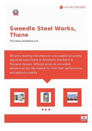 +91-8071801092
Sweedle Steel Works,
Thane
http://www.sweedlesteel.com/
We are a leading manufacturer and supplier of quality
approved assortment of Automatic Sterilizers &
Pressure Vessels. Offered products are widely
admired across the market for their high performance
and optimum quality.
 