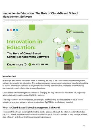 1/4
Innovation in Education: The Role of Cloud-Based School
Management Software
sweedu.com/blog/cloud-based-school-management-software/
Introduction
Nowadays educational institutions seem to be taking the help of the cloud-based school management
software to revolutionize education. This software provides numerous advantages ranging from the ability
to access information anywhere at any time to streamlining administrative processes and enhancing
communication and collaboration among all partners.
Cloud-based school management software is changing the way educational institutions run, especially
with the help of the cutting-edge SWEEDU platform.
This blog examines the main features, advantages, and frequently asked questions of cloud-based
school management software, with an emphasis on SWEEDU’s revolutionary potential.
What is Cloud-Based School Management Software?
These are the software system platforms that can be accessed through the internet and are hosted on
the cloud. These provide educational institutions with a set of tools and features to help manage student
data efficiently and streamline the administrative processes.
 