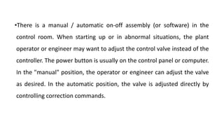 •There is a manual / automatic on-off assembly (or software) in the
control room. When starting up or in abnormal situations, the plant
operator or engineer may want to adjust the control valve instead of the
controller. The power button is usually on the control panel or computer.
In the "manual" position, the operator or engineer can adjust the valve
as desired. In the automatic position, the valve is adjusted directly by
controlling correction commands.
 
