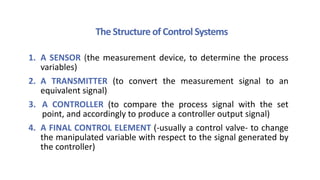 The Structure of Control Systems
1. A SENSOR (the measurement device, to determine the process
variables)
2. A TRANSMITTER (to convert the measurement signal to an
equivalent signal)
3. A CONTROLLER (to compare the process signal with the set
point, and accordingly to produce a controller output signal)
4. A FINAL CONTROL ELEMENT (-usually a control valve- to change
the manipulated variable with respect to the signal generated by
the controller)
 