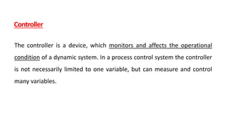 Controller
The controller is a device, which monitors and affects the operational
condition of a dynamic system. In a process control system the controller
is not necessarily limited to one variable, but can measure and control
many variables.
 