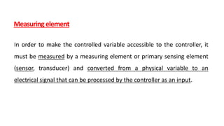 Measuring element
In order to make the controlled variable accessible to the controller, it
must be measured by a measuring element or primary sensing element
(sensor, transducer) and converted from a physical variable to an
electrical signal that can be processed by the controller as an input.
 