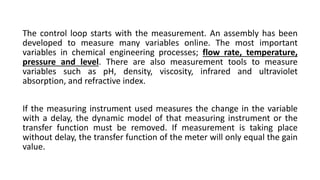 The control loop starts with the measurement. An assembly has been
developed to measure many variables online. The most important
variables in chemical engineering processes; flow rate, temperature,
pressure and level. There are also measurement tools to measure
variables such as pH, density, viscosity, infrared and ultraviolet
absorption, and refractive index.
If the measuring instrument used measures the change in the variable
with a delay, the dynamic model of that measuring instrument or the
transfer function must be removed. If measurement is taking place
without delay, the transfer function of the meter will only equal the gain
value.
 