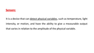 Sensors:
It is a device that can detect physical variables, such as temperature, light
intensity, or motion, and have the ability to give a measurable output
that varies in relation to the amplitude of the physical variable.
 