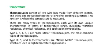 Temperature
Thermocouples consist of two wire legs made from different metals.
The wires legs are welded together at one end, creating a junction. This
junction is where the temperature is measured.
There are many types of thermocouples, each with its own unique
characteristics in terms of temperature range, durability, vibration
resistance, chemical resistance, and application compatibility.
Type J, K, T, & E are “Base Metal” thermocouples, the most common
types of thermocouples.
Type R, S, and B thermocouples are “Noble Metal” thermocouples,
which are used in high temperature applications
 