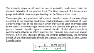 The dynamic response of many sensors is generally much faster than the
dynamic behavior of the process itself. The time constant of a temperature
gauge and a thick thermocouple housing can be 30 seconds or more.
Thermocouples are produced with metal sheaths made of various alloys
according to the corrosive conditions, mechanical wear, chemical and physical
abrasive properties of the process in which they will be used. Thermocouples
to be used at extremely high temperatures are covered with porous or non-
porous ceramic sheaths against thermal shocks. If the thermocouple is
covered with polymer or other material, the response time may take several
minutes. Since this situation affects the control performance, the dynamic
model of the thermocouple should be created and included in the control
loop dynamics.
 
16 90
1 1
s
s
s s
K mA C
G s
s s
 

 
 
 