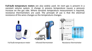 Full-bulb temperature meters are also widely used. An inert gas is present in a
constant volume system. A change in process temperature causes a pressure
increase on the gas side. Where sensitive temperature measurement is required,
resistance thermometers are used. The principle of use is that the electrical
resistance of the wires changes as the temperature changes.
Full-bulb temperature meter Infrared thermometer Resistance thermometer
 