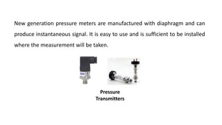 New generation pressure meters are manufactured with diaphragm and can
produce instantaneous signal. It is easy to use and is sufficient to be installed
where the measurement will be taken.
Pressure
Transmitters
 