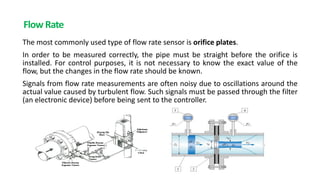 Flow Rate
The most commonly used type of flow rate sensor is orifice plates.
In order to be measured correctly, the pipe must be straight before the orifice is
installed. For control purposes, it is not necessary to know the exact value of the
flow, but the changes in the flow rate should be known.
Signals from flow rate measurements are often noisy due to oscillations around the
actual value caused by turbulent flow. Such signals must be passed through the filter
(an electronic device) before being sent to the controller.
 