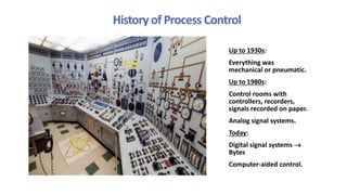 History of Process Control
Up to 1930s:
Everything was
mechanical or pneumatic.
Up to 1980s:
Control rooms with
controllers, recorders,
signals recorded on paper.
Analog signal systems.
Today:
Digital signal systems 
Bytes
Computer-aided control.
 