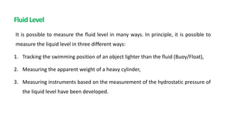 Fluid Level
It is possible to measure the fluid level in many ways. In principle, it is possible to
measure the liquid level in three different ways:
1. Tracking the swimming position of an object lighter than the fluid (Buoy/Float),
2. Measuring the apparent weight of a heavy cylinder,
3. Measuring instruments based on the measurement of the hydrostatic pressure of
the liquid level have been developed.
 