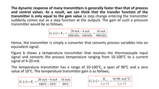 The dynamic response of many transmitters is generally faster than that of process
and control valves. As a result, we can think that the transfer function of the
transmitter is only equal to the gain value (a step change entering the transmitter
suddenly comes out as a step function at the output). The gain of such a pressure
transmitter would be as follows;
Hence, the transmitter is simply a converter that converts process variables into an
equivalent signal.
Figure b shows a temperature transmitter that receives the thermocouple input
signal and converts the process temperature ranging from 10-100°C to a current
signal of 4-20 mA.
The temperature transmitter has a range of 10-100°C, a span of 90°C and a zero
value of 10°C. The temperature transmitter gain is as follows;
 
20 mA 4 mA 16 mA
1000 kPa 100 kPa 900 kPa
T T
G s K

  

 
20 mA 4 mA 16 mA
100 C 10 C 90 C
s s
G s K

  
   
 
16 90
1 1
s
s
s s
K mA C
G s
s s
 

 
 
 